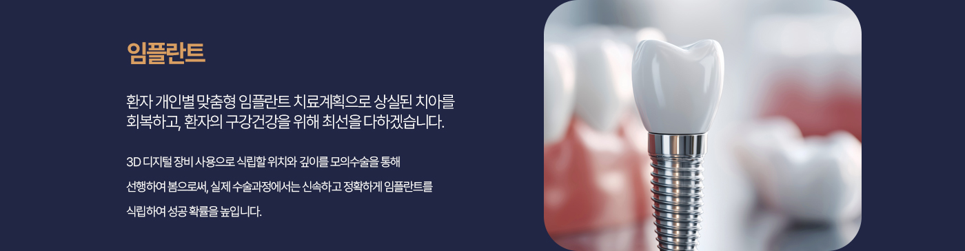 임플란트 환자 개인별맞춤형 임플란트 치료계획으로 상실된 치아를 회복하고, 환자의 구강건강을 위해 최선을 다하겠습니다. 3D디지털 장비 사용으로 식립할 위치와 깊이를 모의수술을 통해 선행하여 봄으로써, 실제 수술과정에서는 신속하고 정확하게 임플란트를 식립하여 성공 확률을 높입니다.