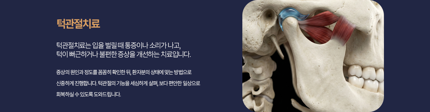턱관절치료 턱관절치료는 입을 벌릴 때 통증이나 소리가 나고, 턱이 뻐근하거나 불편한 증상을 개선하는 치료입니다. 증상의 원인과 정도를 꼼꼼히 확인한 뒤, 환자분의 상태에 맞는 방법으로 신중하게 진행합니다. 턱관절의 기능을 세심하게 살펴, 보다 편안한 일상으로 회복하실 수 있도록 도와드립니다.