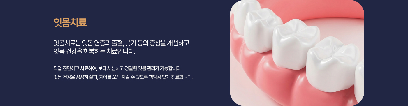 잇몸치료 잇몸치료는 잇몸 염증과 출혈, 붓기 등의 증상을 개선하고 잇몸 건강을 회복하는 치료입니다. 직접 진단하고 치료하여, 보다 세심하고 정밀한 잇몸 관리가 가능합니다. 잇몸 건강을 꼼꼼히 살펴, 치아를 오래 지킬 수 있도록 책임감 있게 진료합니다.